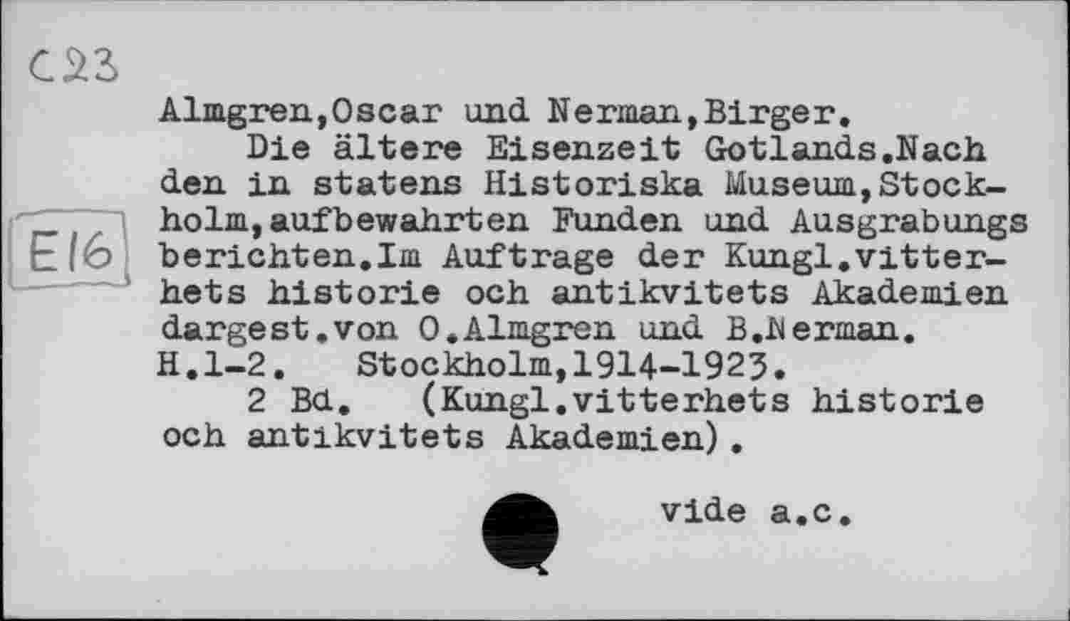 ﻿саг
Almgren,Oscar und Nerman,Birger.
Die ältere Eisenzeit Gotlands.Nach
den in statens Historiska Museum,Stock-holm,aufbewahrten Funden und Ausgrabungs E(6 berichten.Im Auftrage der Kungl.vitter-hets historié och antikvitets Akademien dargest.von 0.Almgren und B.Herman. H.l-2. Stockholm,1914-1923.
2 Bd. (Kungl.vitterhets historié och antikvitets Akademien).
vide a.c.